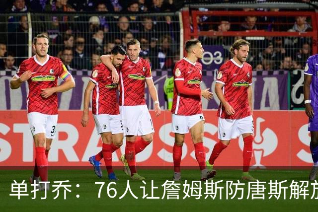 单打乔：76人让詹姆斯防唐斯解放了恩比德 布朗全场锁死布伦森