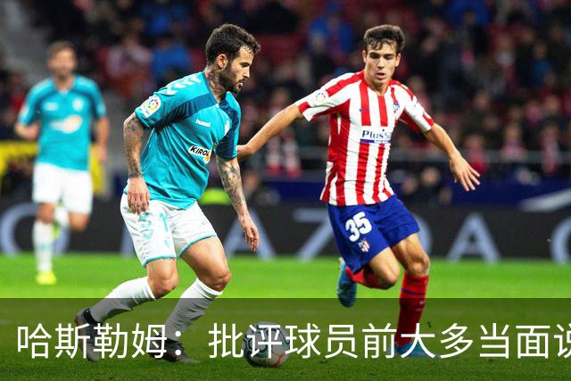 哈斯勒姆：批评球员前大多当面说过，不想只做纯批评者