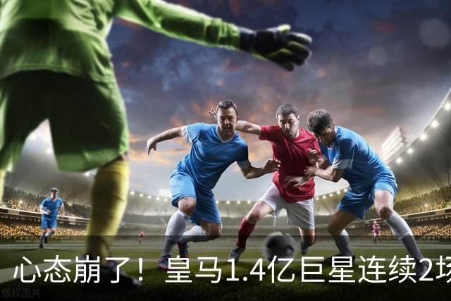 心态崩了！皇马1.4亿巨星连续2场0次过人 赛季11场仅1球 遭新援完爆