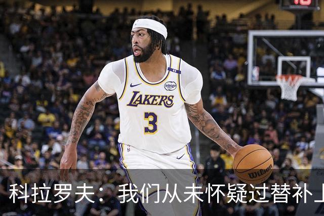 科拉罗夫：我们从未怀疑过替补上场的球员，他们至关重要